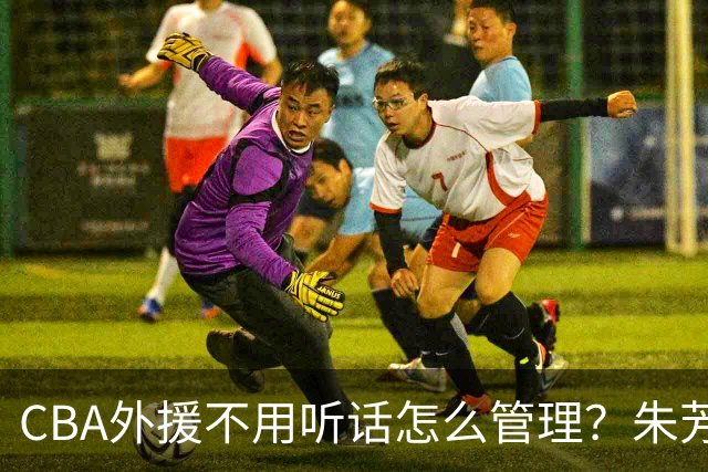 CBA外援不用听话怎么管理？朱芳雨：翻译会给他看我以前是什么状态
